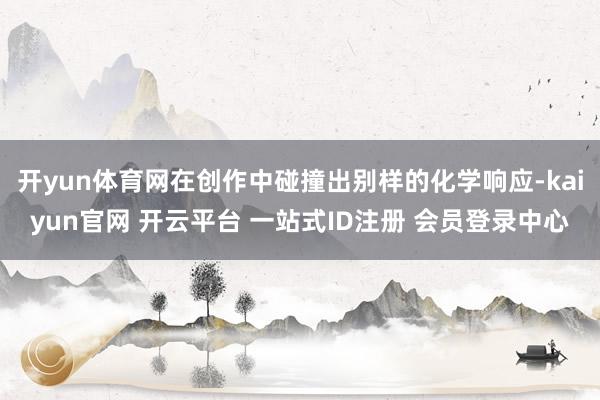开yun体育网在创作中碰撞出别样的化学响应-kaiyun官网 开云平台 一站式ID注册 会员登录中心