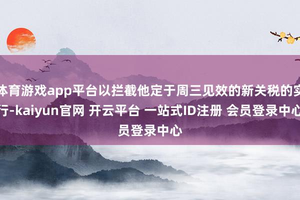 体育游戏app平台以拦截他定于周三见效的新关税的实行-kaiyun官网 开云平台 一站式ID注册 会员登录中心