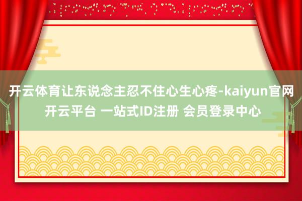 开云体育让东说念主忍不住心生心疼-kaiyun官网 开云平台 一站式ID注册 会员登录中心