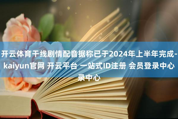 开云体育干线剧情配音据称已于2024年上半年完成-kaiyun官网 开云平台 一站式ID注册 会员登录中心