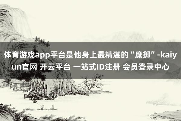 体育游戏app平台是他身上最精湛的“糜掷”-kaiyun官网 开云平台 一站式ID注册 会员登录中心