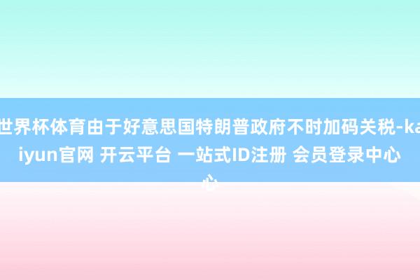 世界杯体育由于好意思国特朗普政府不时加码关税-kaiyun官网 开云平台 一站式ID注册 会员登录中心