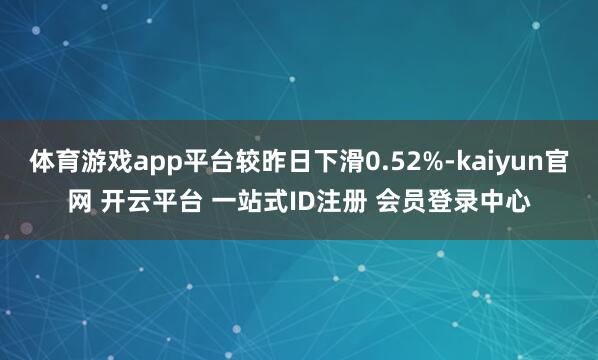 体育游戏app平台较昨日下滑0.52%-kaiyun官网 开云平台 一站式ID注册 会员登录中心