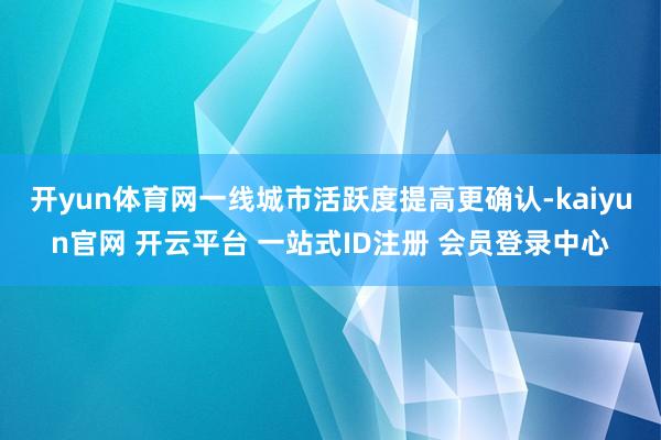 开yun体育网一线城市活跃度提高更确认-kaiyun官网 开云平台 一站式ID注册 会员登录中心