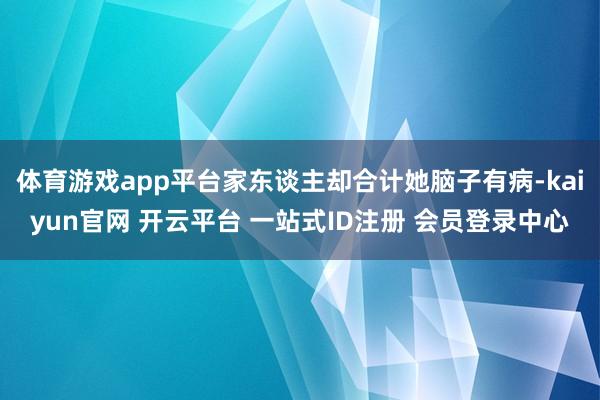 体育游戏app平台家东谈主却合计她脑子有病-kaiyun官网 开云平台 一站式ID注册 会员登录中心