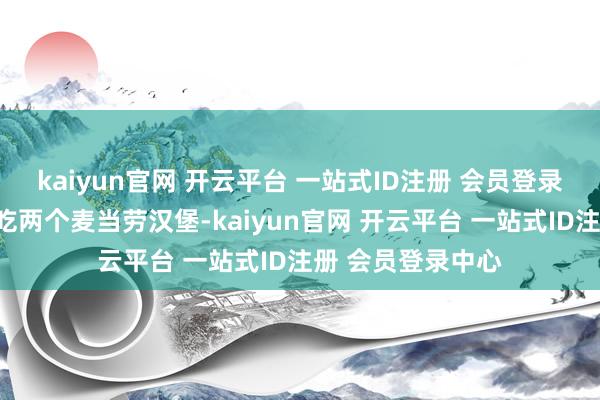 kaiyun官网 开云平台 一站式ID注册 会员登录中心午餐则允许吃两个麦当劳汉堡-kaiyun官网 开云平台 一站式ID注册 会员登录中心