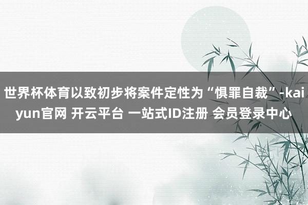 世界杯体育以致初步将案件定性为“惧罪自裁”-kaiyun官网 开云平台 一站式ID注册 会员登录中心