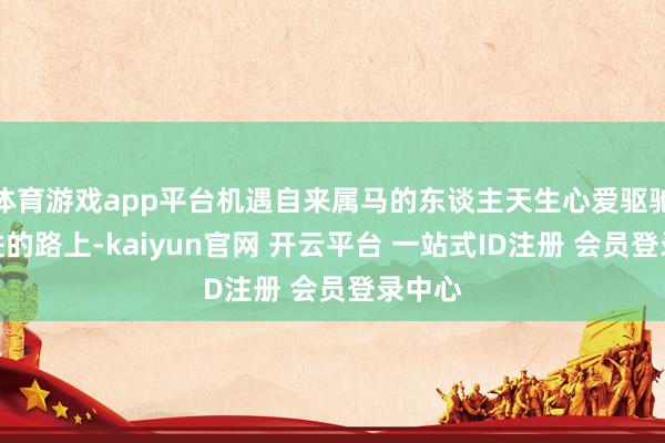 体育游戏app平台机遇自来属马的东谈主天生心爱驱驰在前进的路上-kaiyun官网 开云平台 一站式ID注册 会员登录中心