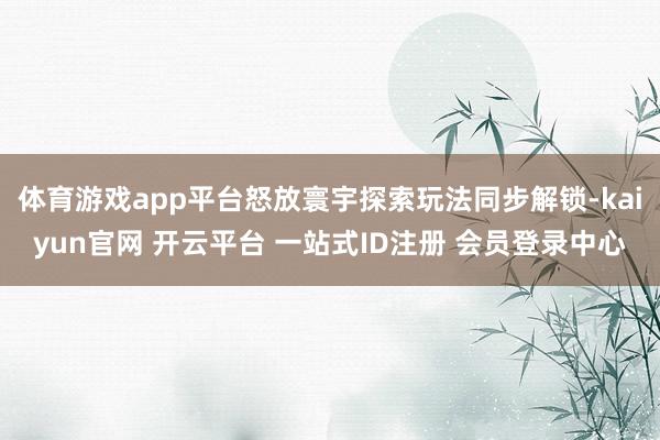体育游戏app平台怒放寰宇探索玩法同步解锁-kaiyun官网 开云平台 一站式ID注册 会员登录中心