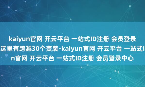 kaiyun官网 开云平台 一站式ID注册 会员登录中心2.玩法天花板：这里有跨越30个变装-kaiyun官网 开云平台 一站式ID注册 会员登录中心