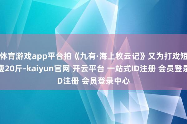 体育游戏app平台拍《九有·海上牧云记》又为打戏短技能瘦20斤-kaiyun官网 开云平台 一站式ID注册 会员登录中心