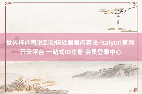 世界杯体育说到动情处眼里闪着光-kaiyun官网 开云平台 一站式ID注册 会员登录中心