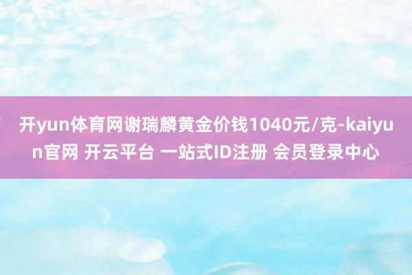 开yun体育网谢瑞麟黄金价钱1040元/克-kaiyun官网 开云平台 一站式ID注册 会员登录中心