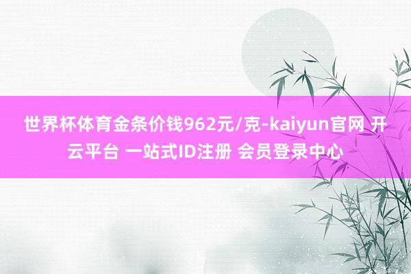 世界杯体育金条价钱962元/克-kaiyun官网 开云平台 一站式ID注册 会员登录中心