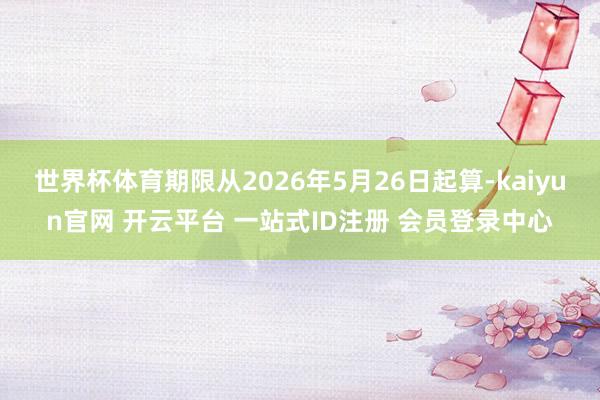 世界杯体育期限从2026年5月26日起算-kaiyun官网 开云平台 一站式ID注册 会员登录中心