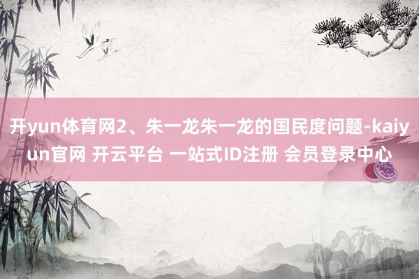 开yun体育网2、朱一龙朱一龙的国民度问题-kaiyun官网 开云平台 一站式ID注册 会员登录中心