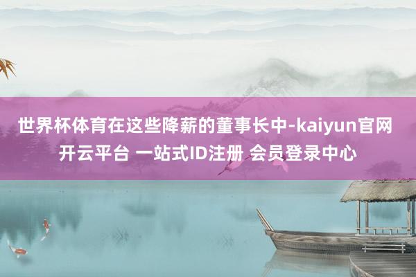 世界杯体育在这些降薪的董事长中-kaiyun官网 开云平台 一站式ID注册 会员登录中心