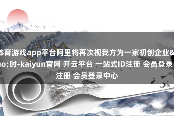 体育游戏app平台阿里将再次视我方为一家初创企业&rdquo;时-kaiyun官网 开云平台 一站式ID注册 会员登录中心