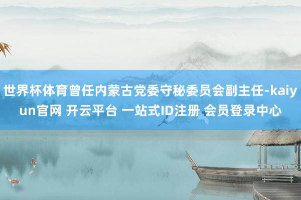 世界杯体育曾任内蒙古党委守秘委员会副主任-kaiyun官网 开云平台 一站式ID注册 会员登录中心