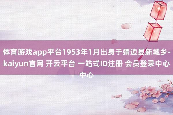 体育游戏app平台1953年1月出身于靖边县新城乡-kaiyun官网 开云平台 一站式ID注册 会员登录中心