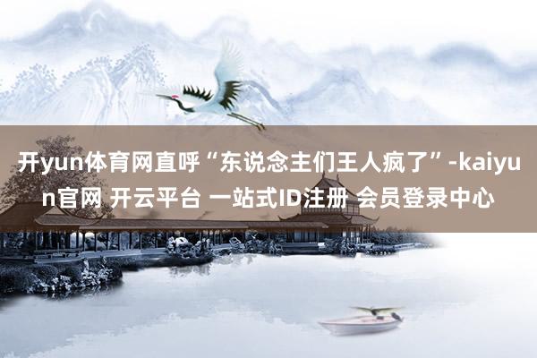 开yun体育网直呼“东说念主们王人疯了”-kaiyun官网 开云平台 一站式ID注册 会员登录中心