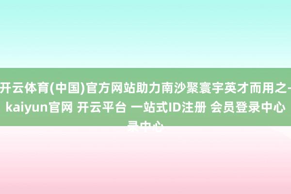 开云体育(中国)官方网站助力南沙聚寰宇英才而用之-kaiyun官网 开云平台 一站式ID注册 会员登录中心