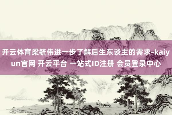 开云体育梁毓伟进一步了解后生东谈主的需求-kaiyun官网 开云平台 一站式ID注册 会员登录中心