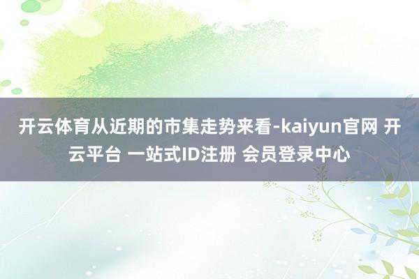 开云体育从近期的市集走势来看-kaiyun官网 开云平台 一站式ID注册 会员登录中心