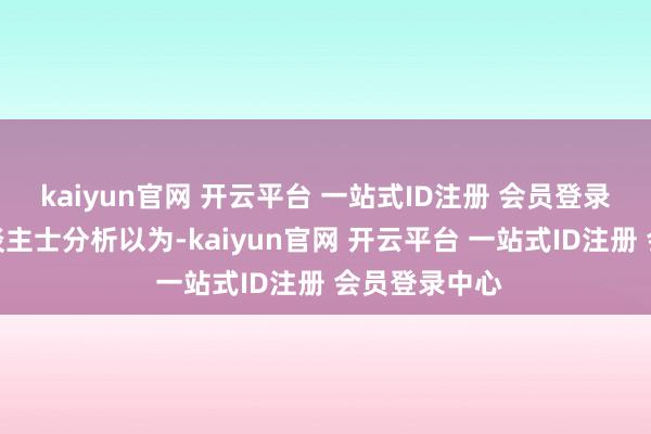 kaiyun官网 开云平台 一站式ID注册 会员登录中心业内东谈主士分析以为-kaiyun官网 开云平台 一站式ID注册 会员登录中心