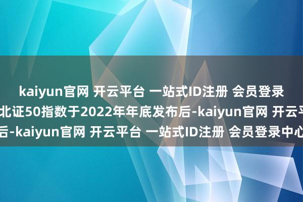 kaiyun官网 开云平台 一站式ID注册 会员登录中心在首只北证指数即北证50指数于2022年年底发布后-kaiyun官网 开云平台 一站式ID注册 会员登录中心