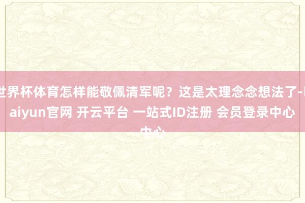 世界杯体育怎样能敬佩清军呢？这是太理念念想法了-kaiyun官网 开云平台 一站式ID注册 会员登录中心