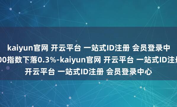 kaiyun官网 开云平台 一站式ID注册 会员登录中心创业板中盘200指数下落0.3%-kaiyun官网 开云平台 一站式ID注册 会员登录中心