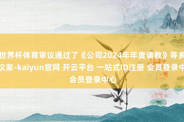 世界杯体育审议通过了《公司2024年年度请教》等多项议案-kaiyun官网 开云平台 一站式ID注册 会员登录中心