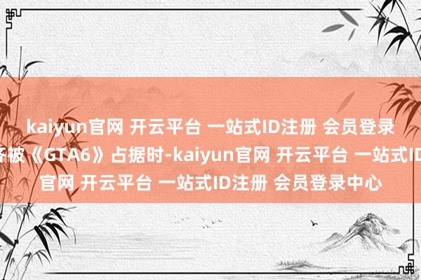kaiyun官网 开云平台 一站式ID注册 会员登录中心当行业焦点全齐被《GTA6》占据时-kaiyun官网 开云平台 一站式ID注册 会员登录中心