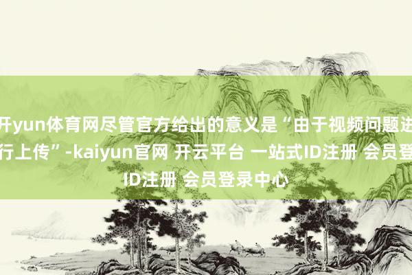 开yun体育网尽管官方给出的意义是“由于视频问题进行的再行上传”-kaiyun官网 开云平台 一站式ID注册 会员登录中心