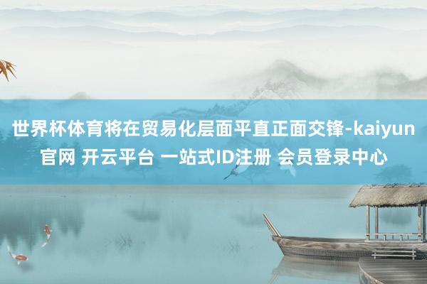 世界杯体育将在贸易化层面平直正面交锋-kaiyun官网 开云平台 一站式ID注册 会员登录中心
