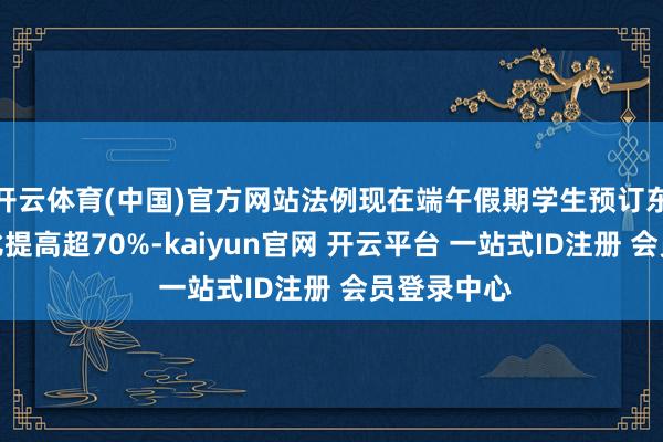 开云体育(中国)官方网站法例现在端午假期学生预订东谈主次同比提高超70%-kaiyun官网 开云平台 一站式ID注册 会员登录中心