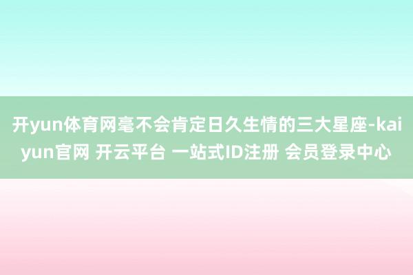 开yun体育网毫不会肯定日久生情的三大星座-kaiyun官网 开云平台 一站式ID注册 会员登录中心