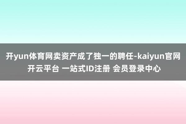 开yun体育网卖资产成了独一的聘任-kaiyun官网 开云平台 一站式ID注册 会员登录中心