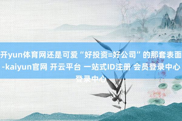 开yun体育网还是可爱“好投资=好公司”的那套表面-kaiyun官网 开云平台 一站式ID注册 会员登录中心