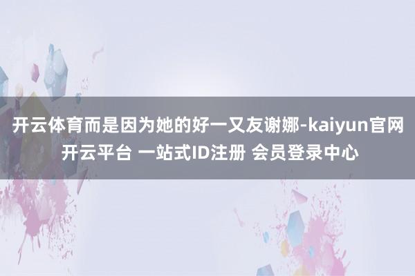 开云体育而是因为她的好一又友谢娜-kaiyun官网 开云平台 一站式ID注册 会员登录中心