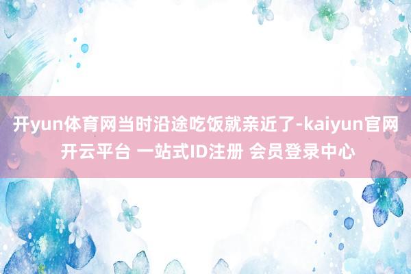 开yun体育网当时沿途吃饭就亲近了-kaiyun官网 开云平台 一站式ID注册 会员登录中心