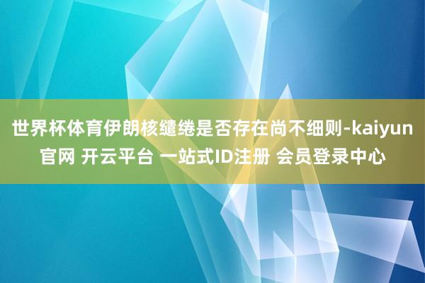 世界杯体育伊朗核缱绻是否存在尚不细则-kaiyun官网 开云平台 一站式ID注册 会员登录中心