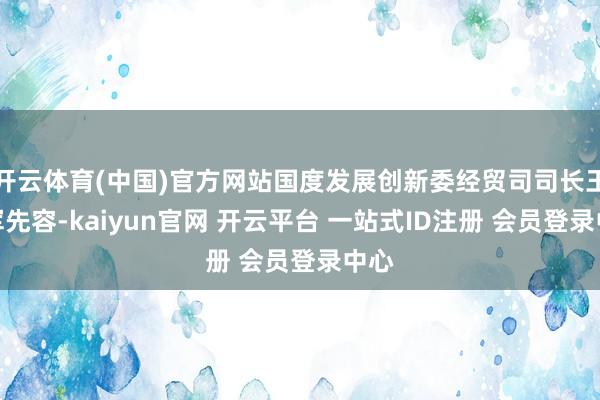 开云体育(中国)官方网站国度发展创新委经贸司司长王建军先容-kaiyun官网 开云平台 一站式ID注册 会员登录中心