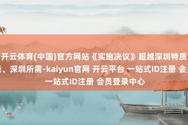开云体育(中国)官方网站《实施决议》超越深圳特质、深圳所能、深圳所需-kaiyun官网 开云平台 一站式ID注册 会员登录中心