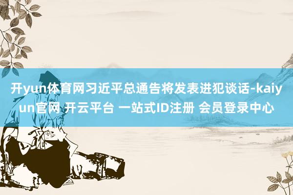 开yun体育网习近平总通告将发表进犯谈话-kaiyun官网 开云平台 一站式ID注册 会员登录中心