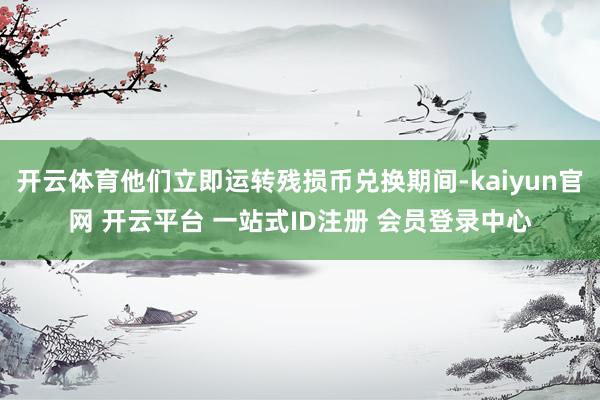 开云体育他们立即运转残损币兑换期间-kaiyun官网 开云平台 一站式ID注册 会员登录中心