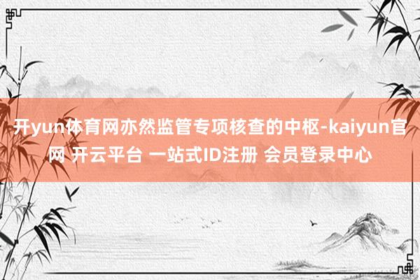 开yun体育网亦然监管专项核查的中枢-kaiyun官网 开云平台 一站式ID注册 会员登录中心