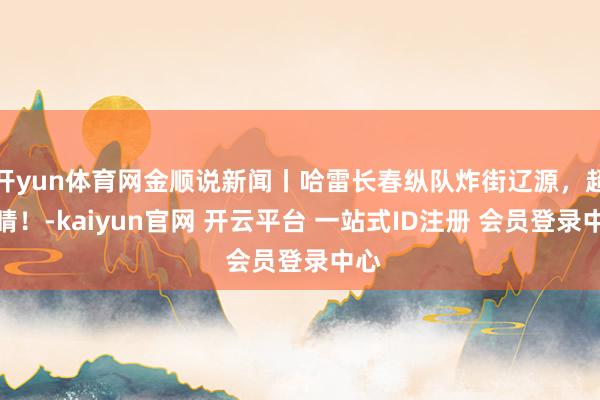 开yun体育网金顺说新闻丨哈雷长春纵队炸街辽源，超吸睛！-kaiyun官网 开云平台 一站式ID注册 会员登录中心