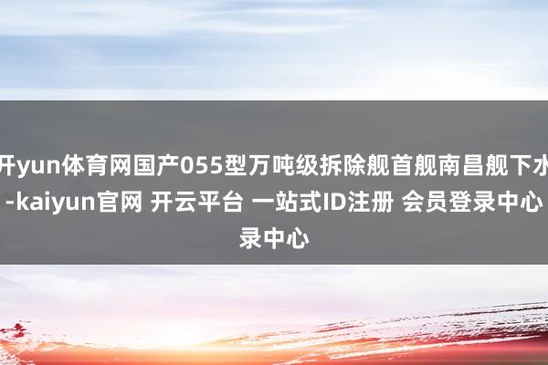 开yun体育网国产055型万吨级拆除舰首舰南昌舰下水-kaiyun官网 开云平台 一站式ID注册 会员登录中心